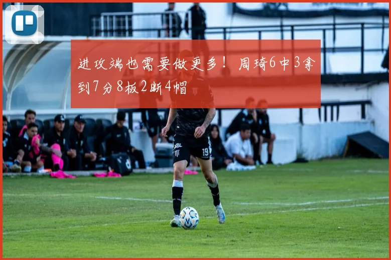 进攻端也需要做更多！周琦6中3拿到7分8板2断4帽