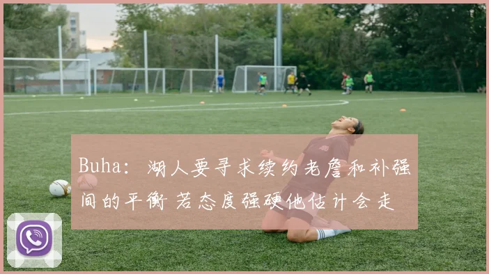 Buha：湖人要寻求续约老詹和补强间的平衡 若态度强硬他估计会走
