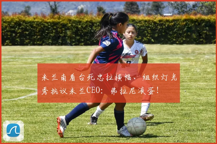 米兰南看台死忠拉横幅、组织灯光秀抗议米兰CEO：弗拉尼滚蛋！