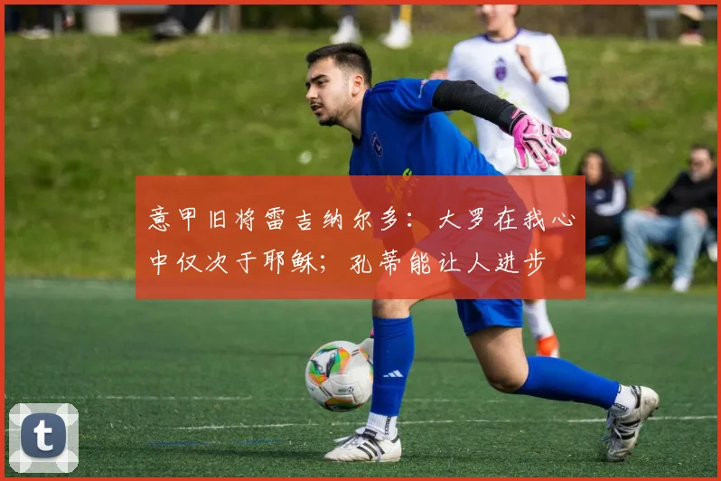 意甲旧将雷吉纳尔多：大罗在我心中仅次于耶稣；孔蒂能让人进步